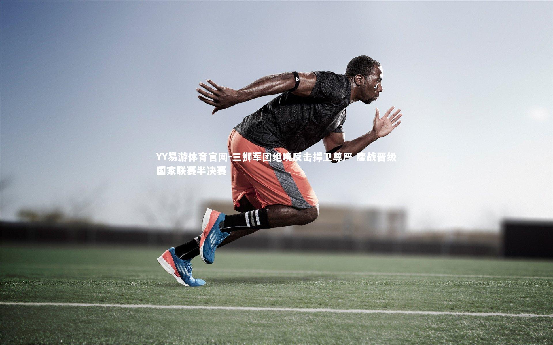 YY易游体育官网-三狮军团绝境反击捍卫尊严 鏖战晋级国家联赛半决赛